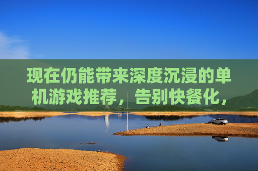 现在仍能带来深度沉浸的单机游戏推荐,告别快餐化,回归游戏本真