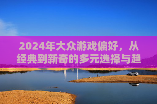 2024年大众游戏偏好,从经典到新奇的多元选择与趋势洞察,2024年大众游戏偏好,从经典到新奇的多元选择与趋势洞察