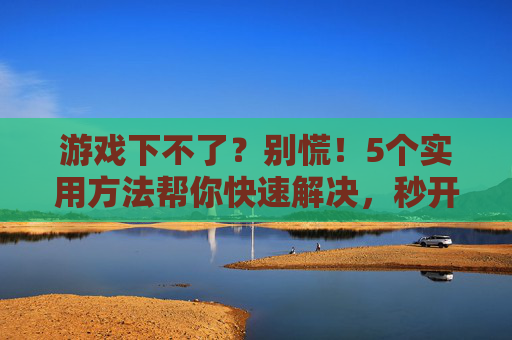 游戏下不了？别慌！5个实用方法帮你快速解决，秒开游戏！