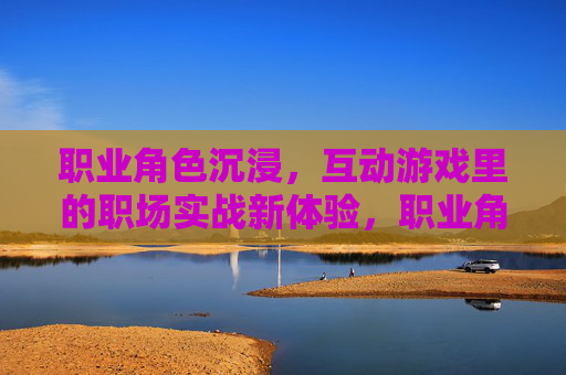 职业角色沉浸,互动游戏里的职场实战新体验,职业角色沉浸,互动游戏里的职场实战新体验