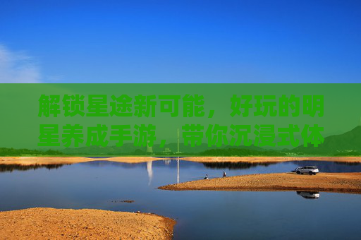 解锁星途新可能,好玩的明星养成手游,带你沉浸式体验从练习生到顶流的超燃成长之旅