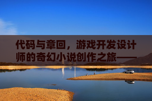 代码与章回,游戏开发设计师的奇幻小说创作之旅——当像素叙事与文字情节碰撞出新火花
