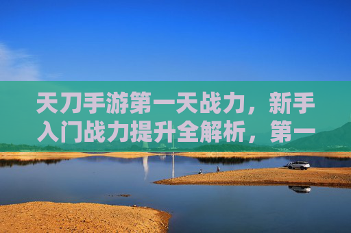 天刀手游第一天战力,新手入门战力提升全解析,第一天如何快速进阶?天刀手游第一天战力提升全解析,新手入门快速进阶指南