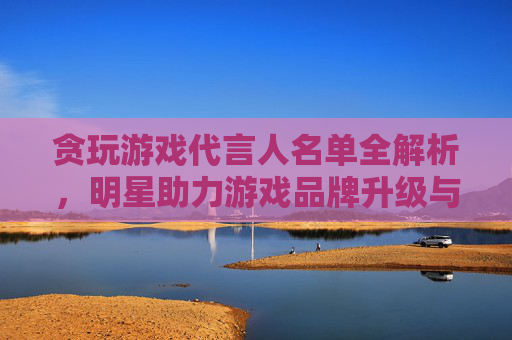 贪玩游戏代言人名单全解析，明星助力游戏品牌升级与市场拓展策略，贪玩游戏代言人名单全解析，明星助力游戏品牌升级与市场拓展策略
