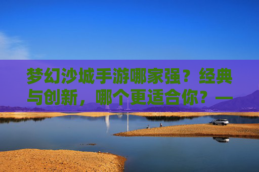 梦幻沙城手游哪家强？经典与创新，哪个更适合你？——深度对比，助你找到最优选择
