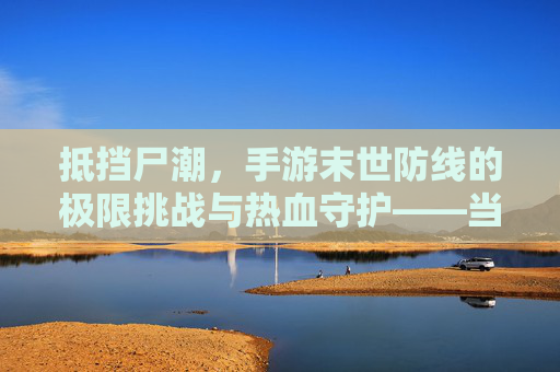 抵挡尸潮,手游末世防线的极限挑战与热血守护——当丧尸围城,你能否成为末日的守护者?