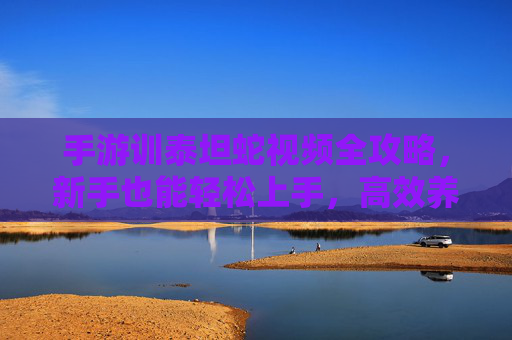 手游训泰坦蛇视频全攻略,新手也能轻松上手,高效养成最强蛇类宠物,手游训泰坦蛇全攻略,新手轻松上手,高效养成最强蛇类宠物