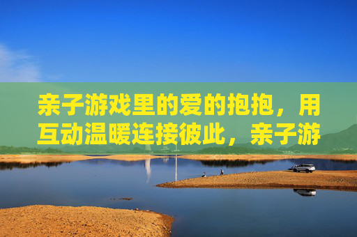 亲子游戏里的爱的抱抱,用互动温暖连接彼此,亲子游戏里的爱的抱抱,用互动温暖连接彼此