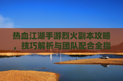 热血江湖手游烈火副本攻略，技巧解析与团队配合全指南，热血江湖手游烈火副本攻略，技巧解析与团队配合全指南