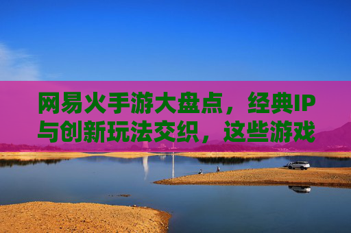 网易火手游大盘点，经典IP与创新玩法交织，这些游戏为何持续占据市场热销榜？