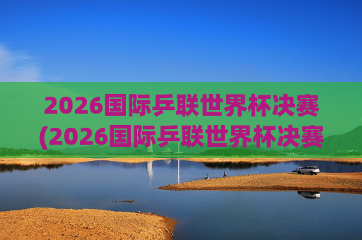 2026国际乒联世界杯决赛(2026国际乒联世界杯决赛时间)