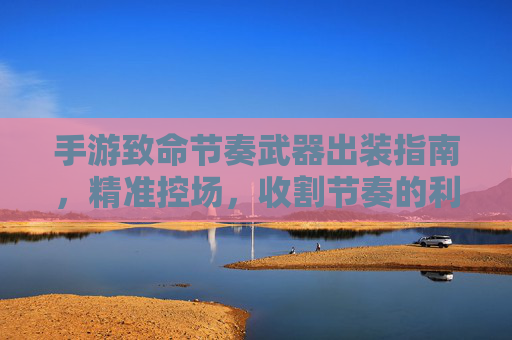手游致命节奏武器出装指南，精准控场，收割节奏的利器，手游致命节奏武器出装指南，精准控场，收割节奏的利器