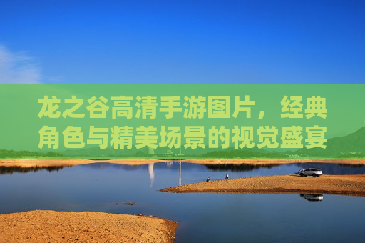 龙之谷高清手游图片,经典角色与精美场景的视觉盛宴,重温热血冒险的每一帧细节,龙之谷高清手游图片,经典角色与精美场景的视觉盛宴,重温热血冒险的每一帧细节