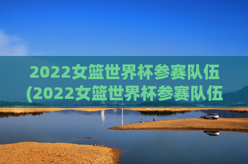 2022女篮世界杯参赛队伍(2022女篮世界杯参赛队伍有哪些)