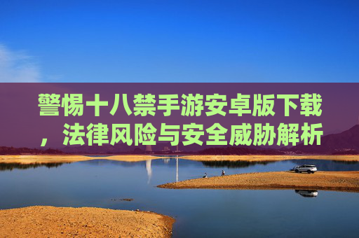 警惕十八禁手游安卓版下载，法律风险与安全威胁解析
