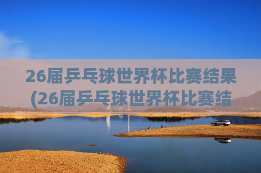 26届乒乓球世界杯比赛结果(26届乒乓球世界杯比赛结果查询)