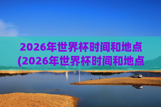 2026年世界杯时间和地点(2026年世界杯时间和地点表)