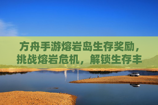 方舟手游熔岩岛生存奖励,挑战熔岩危机,解锁生存丰厚的回报与资源