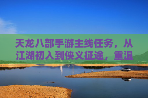 天龙八部手游主线任务,从江湖初入到侠义征途,重温经典侠客梦,天龙八部手游主线任务,从江湖初入到侠义征途,重温经典侠客梦