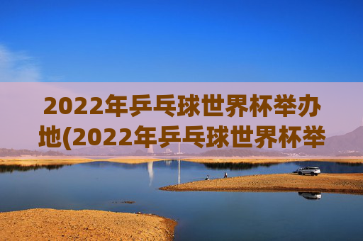 2022年乒乓球世界杯举办地(2022年乒乓球世界杯举办地点)2022年乒乓球世界杯举办地