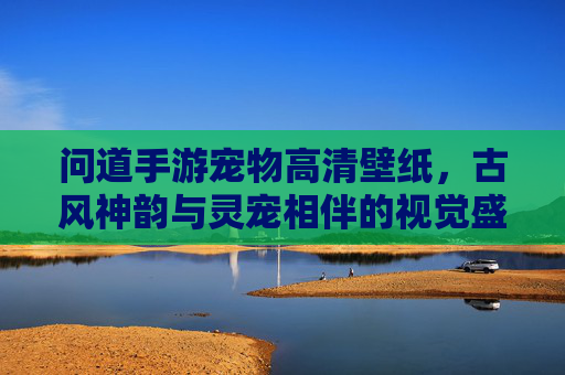 问道手游宠物高清壁纸,古风神韵与灵宠相伴的视觉盛宴,问道手游宠物高清壁纸,古风神韵与灵宠相伴的视觉盛宴