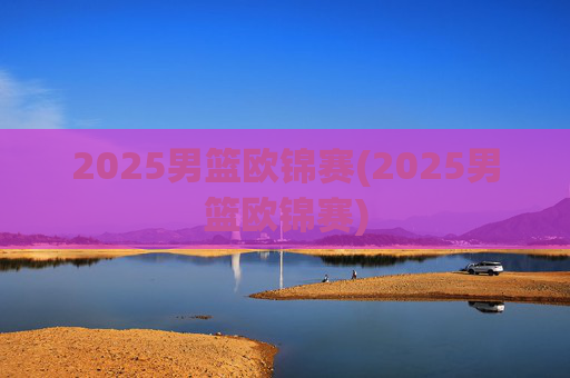 2025男篮欧锦赛(2025男篮欧锦赛)