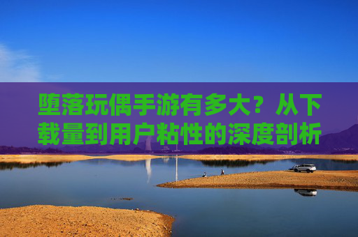 堕落玩偶手游有多大?从下载量到用户粘性的深度剖析,堕落玩偶手游有多大,从下载量到用户粘性的深度剖析