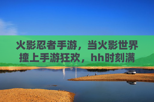 火影忍者手游,当火影世界撞上手游狂欢,hh时刻满屏都是羁绊与激情,火影忍者手游,羁绊与激情的狂欢,满屏燃动