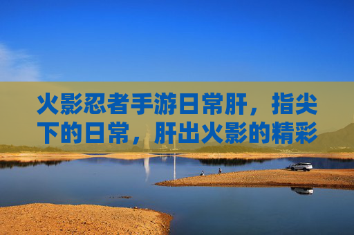 火影忍者手游日常肝,指尖下的日常,肝出火影的精彩与羁绊,火影忍者手游日常肝,指尖下的日常,肝出火影的精彩与羁绊