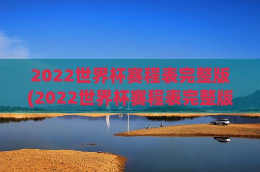 2022世界杯赛程表完整版(2022世界杯赛程表完整版比分)2022世界杯赛程表完整版（含比赛比分）