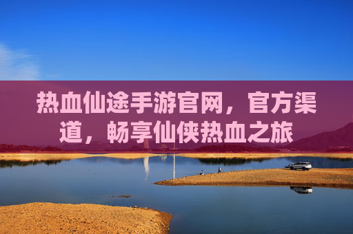 热血仙途手游官网，官方渠道，畅享仙侠热血之旅