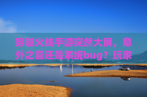 穿越火线手游突然大屏,意外之喜还是系统bug?玩家体验与优化探讨