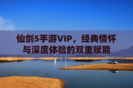 仙剑5手游VIP，经典情怀与深度体验的双重赋能