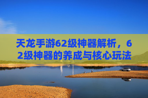 天龙手游62级神器解析,62级神器的养成与核心玩法指南