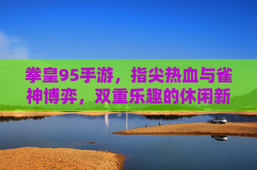 拳皇95手游,指尖热血与雀神博弈,双重乐趣的休闲新体验,拳皇95手游,指尖热血与雀神博弈,双重乐趣的休闲新体验