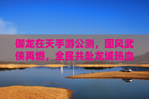 御龙在天手游公测，国风武侠再燃，全民共赴龙城热血盛宴，御龙在天手游公测，国风武侠再燃，全民共赴龙城热血盛宴