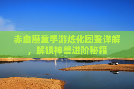 赤血魔童手游炼化图鉴详解,解锁神兽进阶秘籍