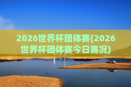 2026世界杯团体赛(2026世界杯团体赛今日赛况)