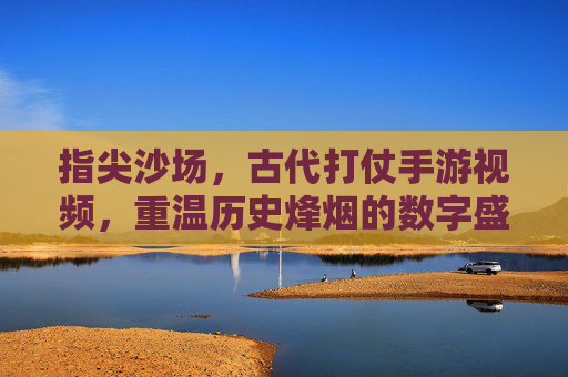 指尖沙场，古代打仗手游视频，重温历史烽烟的数字盛宴