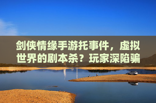 剑侠情缘手游托事件,虚拟世界的剧本杀?玩家深陷骗局,游戏内外的双重伤害,剑侠情缘手游托事件,虚拟世界剧本杀?玩家深陷骗局,游戏内外双重伤害
