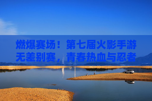 燃爆赛场！第七届火影手游无差别赛，青春热血与忍者精神的终极碰撞