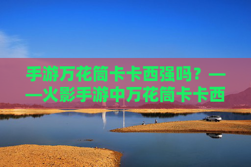 手游万花筒卡卡西强吗?——火影手游中万花筒卡卡西的强度解析与实战策略
