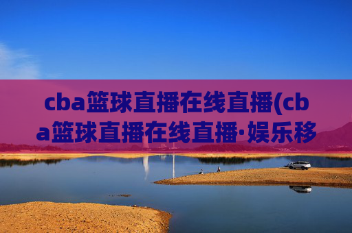 cba篮球直播在线直播(cba篮球直播在线直播·娱乐移动.新玩法.top)