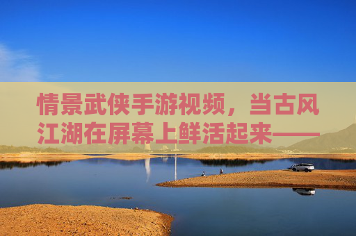 情景武侠手游视频，当古风江湖在屏幕上鲜活起来——解构游戏与影视化的奇妙融合
