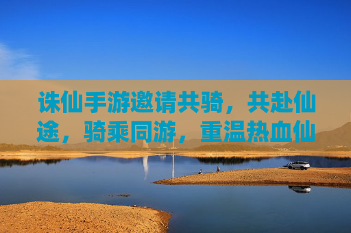 诛仙手游邀请共骑，共赴仙途，骑乘同游，重温热血仙侠，诛仙手游共骑邀约，骑乘同游，共赴仙途，重温热血仙侠
