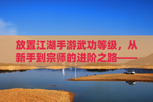 放置江湖手游武功等级，从新手到宗师的进阶之路——解析武功等级对游戏体验的影响，放置江湖手游武功等级体系，从新手到宗师的进阶路径与游戏体验解析