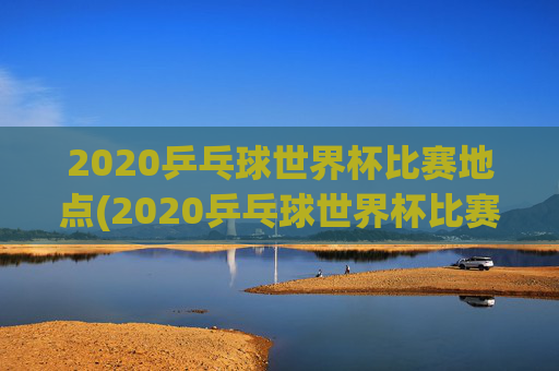 2020乒乓球世界杯比赛地点(2020乒乓球世界杯比赛地点在哪里)