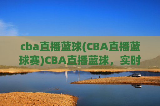 cba直播蓝球(CBA直播蓝球赛)CBA直播蓝球，实时直播，尽享篮球赛场精彩