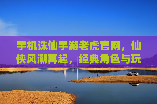 手机诛仙手游老虎官网，仙侠风潮再起，经典角色与玩法尽在掌握，手机诛仙手游老虎官网，仙侠风潮再起，经典角色与玩法尽在掌握