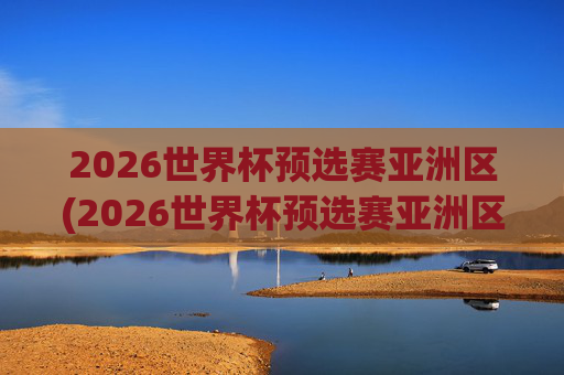 2026世界杯预选赛亚洲区(2026世界杯预选赛亚洲区)